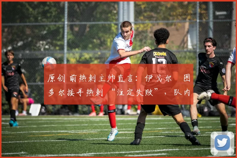 原创 前热刺主帅直言:伊戈尔・图多尔接手热刺 “注定失败”,队内氛围 “ toxic 至极”