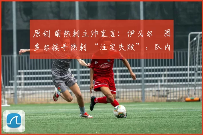 原创 前热刺主帅直言:伊戈尔・图多尔接手热刺 “注定失败”,队内氛围 “ toxic 至极”