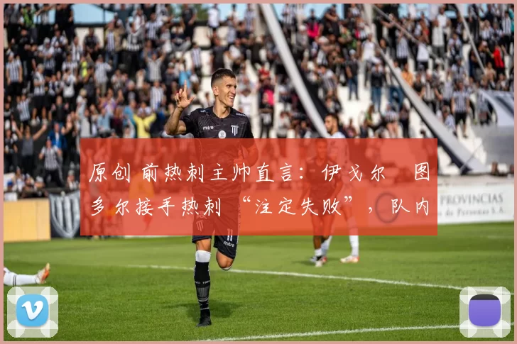 原创 前热刺主帅直言:伊戈尔・图多尔接手热刺 “注定失败”,队内氛围 “ toxic 至极”