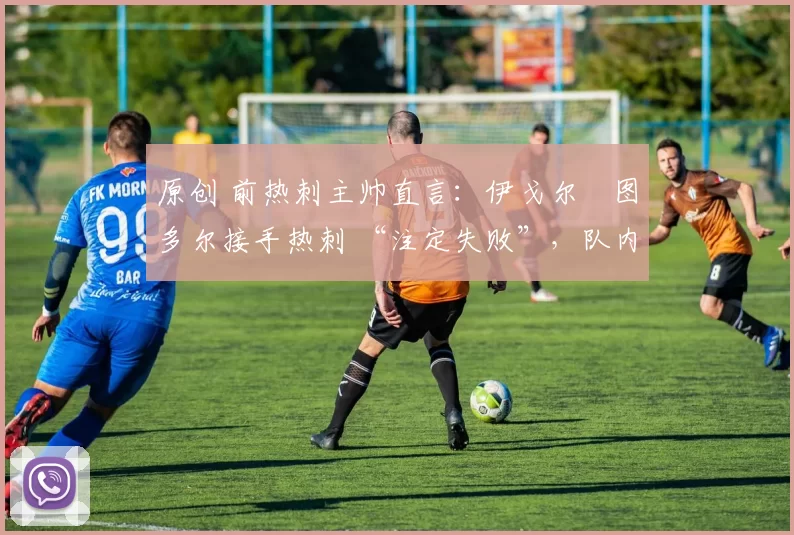 原创 前热刺主帅直言：伊戈尔・图多尔接手热刺 “注定失败”，队内氛围 “ toxic 至极”