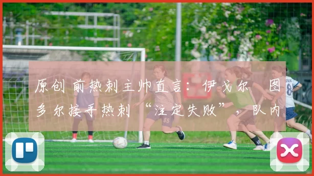 原创 前热刺主帅直言:伊戈尔・图多尔接手热刺 “注定失败”,队内氛围 “ toxic 至极”