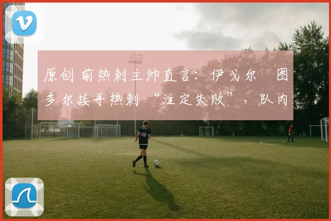 原创 前热刺主帅直言：伊戈尔・图多尔接手热刺 “注定失败”，队内氛围 “ toxic 至极”