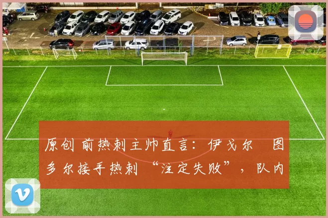 原创 前热刺主帅直言:伊戈尔・图多尔接手热刺 “注定失败”,队内氛围 “ toxic 至极”