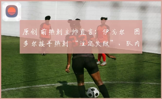 原创 前热刺主帅直言：伊戈尔・图多尔接手热刺 “注定失败”，队内氛围 “ toxic 至极”