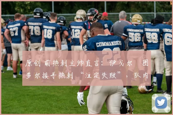 原创 前热刺主帅直言：伊戈尔・图多尔接手热刺 “注定失败”，队内氛围 “ toxic 至极”