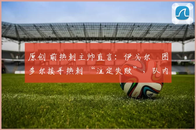 原创 前热刺主帅直言:伊戈尔・图多尔接手热刺 “注定失败”,队内氛围 “ toxic 至极”