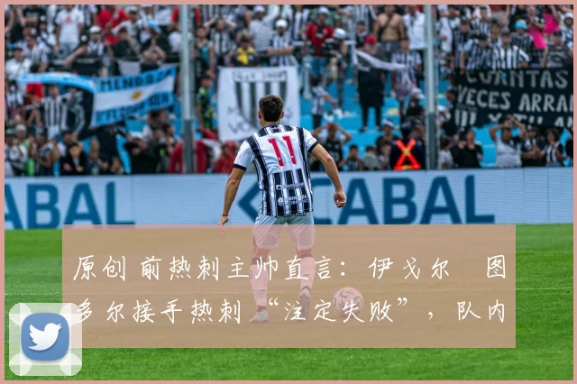 原创 前热刺主帅直言:伊戈尔・图多尔接手热刺 “注定失败”,队内氛围 “ toxic 至极”
