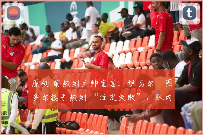 原创 前热刺主帅直言:伊戈尔・图多尔接手热刺 “注定失败”,队内氛围 “ toxic 至极”