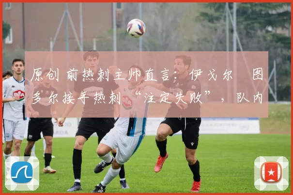 原创 前热刺主帅直言:伊戈尔・图多尔接手热刺 “注定失败”,队内氛围 “ toxic 至极”
