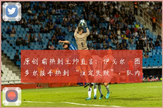 原创 前热刺主帅直言:伊戈尔・图多尔接手热刺 “注定失败”,队内氛围 “ toxic 至极”