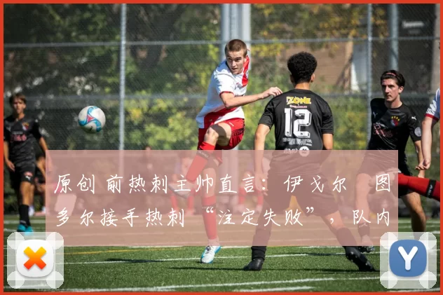 原创 前热刺主帅直言：伊戈尔・图多尔接手热刺 “注定失败”，队内氛围 “ toxic 至极”