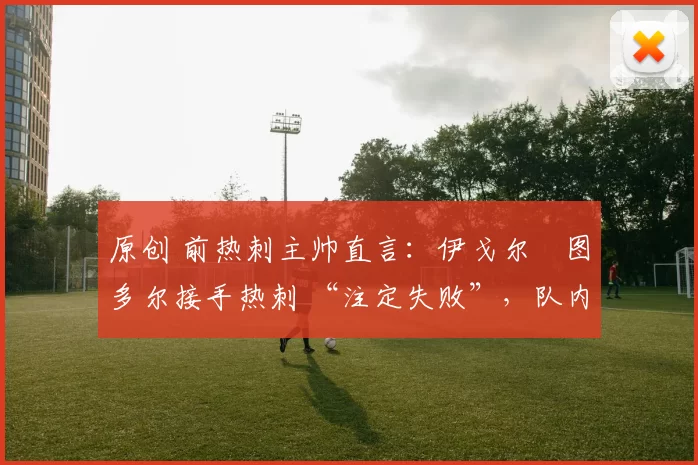 原创 前热刺主帅直言:伊戈尔・图多尔接手热刺 “注定失败”,队内氛围 “ toxic 至极”