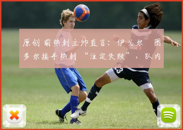 原创 前热刺主帅直言:伊戈尔・图多尔接手热刺 “注定失败”,队内氛围 “ toxic 至极”