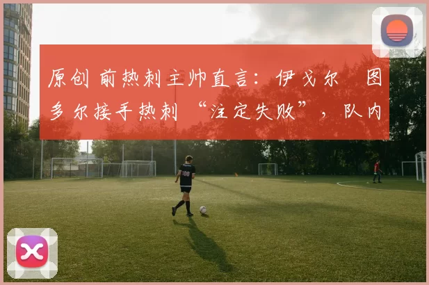 原创 前热刺主帅直言:伊戈尔・图多尔接手热刺 “注定失败”,队内氛围 “ toxic 至极”