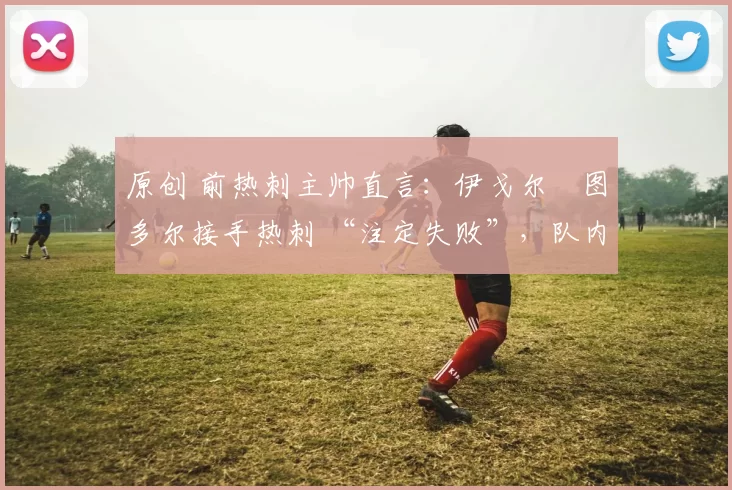 原创 前热刺主帅直言:伊戈尔・图多尔接手热刺 “注定失败”,队内氛围 “ toxic 至极”