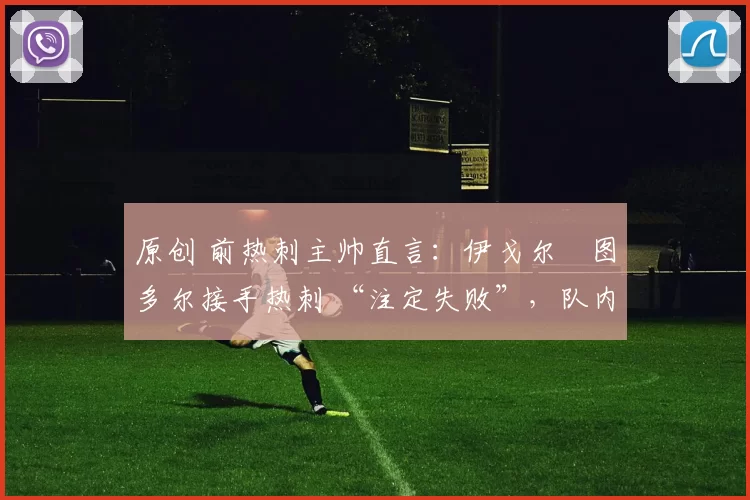 原创 前热刺主帅直言：伊戈尔・图多尔接手热刺 “注定失败”，队内氛围 “ toxic 至极”