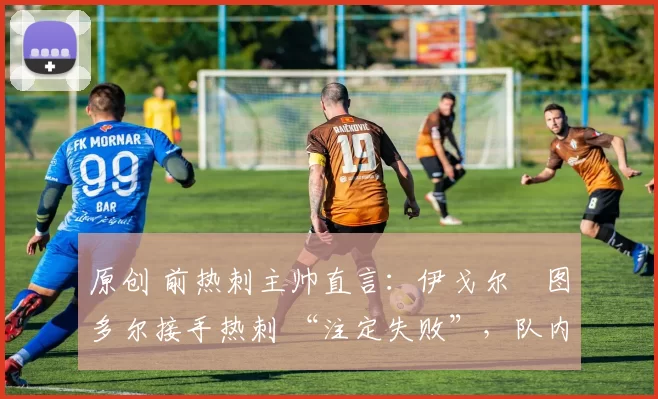 原创 前热刺主帅直言:伊戈尔・图多尔接手热刺 “注定失败”,队内氛围 “ toxic 至极”