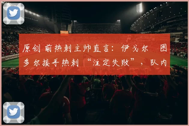 原创 前热刺主帅直言:伊戈尔・图多尔接手热刺 “注定失败”,队内氛围 “ toxic 至极”