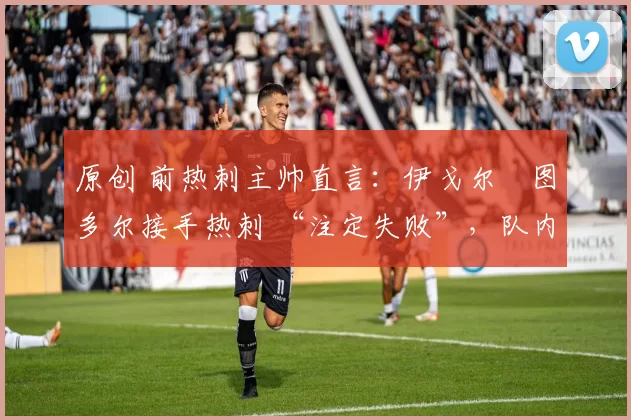原创 前热刺主帅直言:伊戈尔・图多尔接手热刺 “注定失败”,队内氛围 “ toxic 至极”