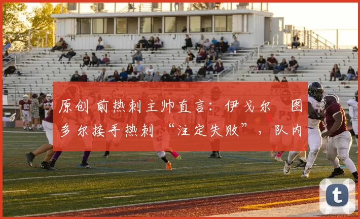 原创 前热刺主帅直言:伊戈尔・图多尔接手热刺 “注定失败”,队内氛围 “ toxic 至极”