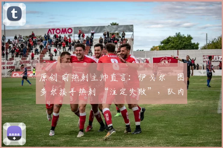 原创 前热刺主帅直言:伊戈尔・图多尔接手热刺 “注定失败”,队内氛围 “ toxic 至极”