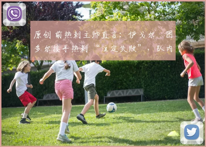 原创 前热刺主帅直言:伊戈尔・图多尔接手热刺 “注定失败”,队内氛围 “ toxic 至极”