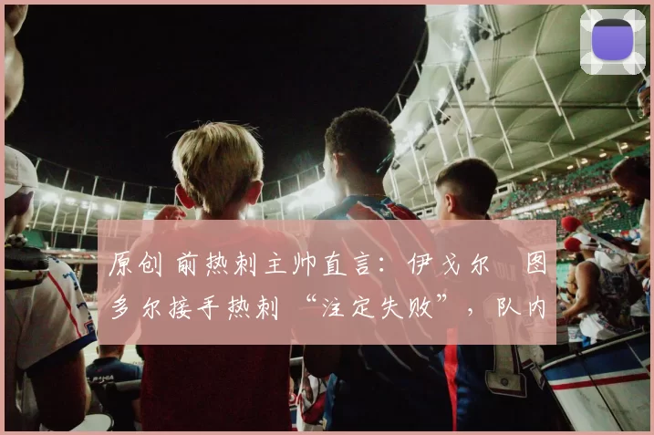 原创 前热刺主帅直言:伊戈尔・图多尔接手热刺 “注定失败”,队内氛围 “ toxic 至极”