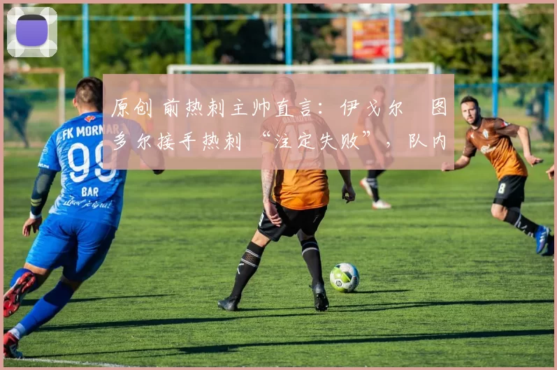 原创 前热刺主帅直言:伊戈尔・图多尔接手热刺 “注定失败”,队内氛围 “ toxic 至极”