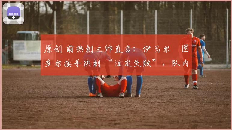 原创 前热刺主帅直言:伊戈尔・图多尔接手热刺 “注定失败”,队内氛围 “ toxic 至极”