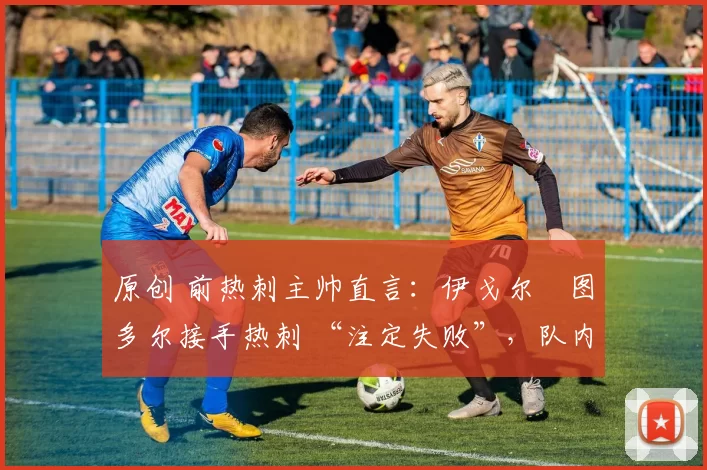 原创 前热刺主帅直言:伊戈尔・图多尔接手热刺 “注定失败”,队内氛围 “ toxic 至极”