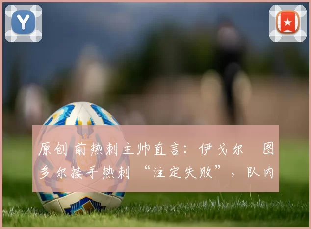 原创 前热刺主帅直言：伊戈尔・图多尔接手热刺 “注定失败”，队内氛围 “ toxic 至极”