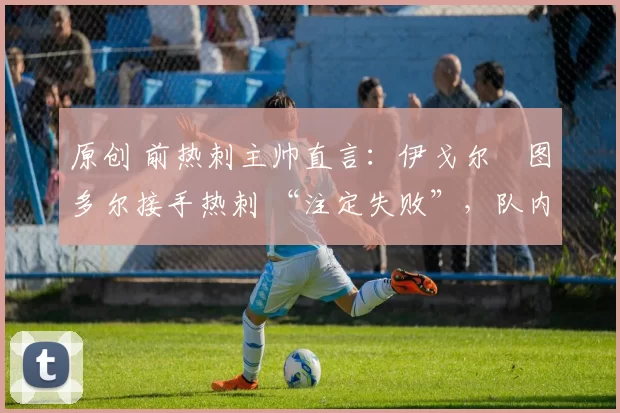 原创 前热刺主帅直言:伊戈尔・图多尔接手热刺 “注定失败”,队内氛围 “ toxic 至极”