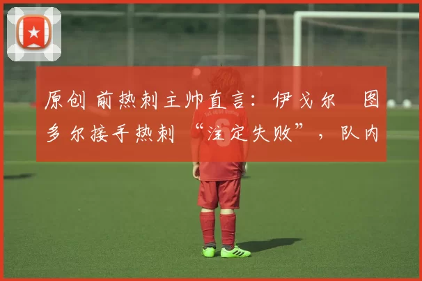 原创 前热刺主帅直言:伊戈尔・图多尔接手热刺 “注定失败”,队内氛围 “ toxic 至极”