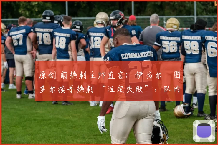 原创 前热刺主帅直言:伊戈尔・图多尔接手热刺 “注定失败”,队内氛围 “ toxic 至极”