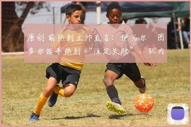 原创 前热刺主帅直言：伊戈尔・图多尔接手热刺 “注定失败”，队内氛围 “ toxic 至极”