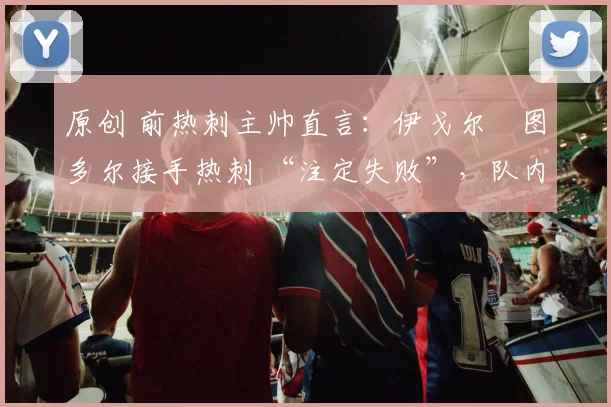 原创 前热刺主帅直言:伊戈尔・图多尔接手热刺 “注定失败”,队内氛围 “ toxic 至极”