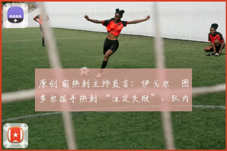 原创 前热刺主帅直言：伊戈尔・图多尔接手热刺 “注定失败”，队内氛围 “ toxic 至极”