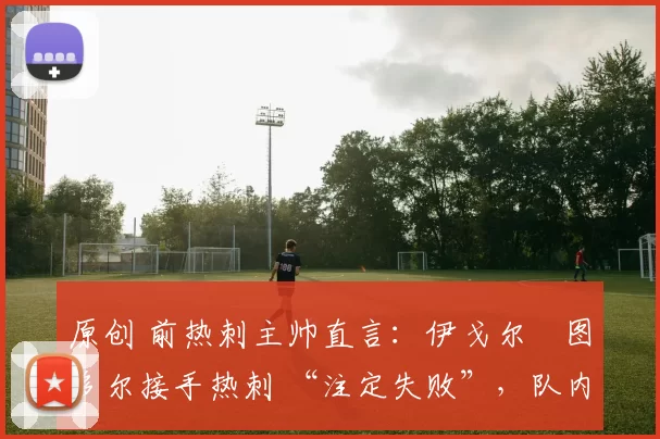 原创 前热刺主帅直言:伊戈尔・图多尔接手热刺 “注定失败”,队内氛围 “ toxic 至极”