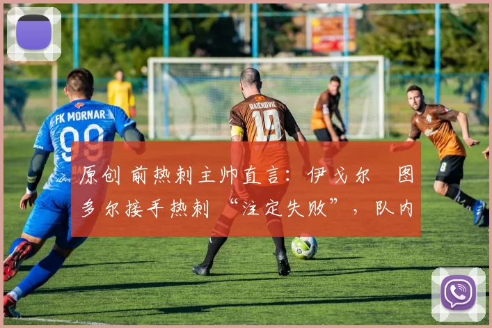 原创 前热刺主帅直言:伊戈尔・图多尔接手热刺 “注定失败”,队内氛围 “ toxic 至极”