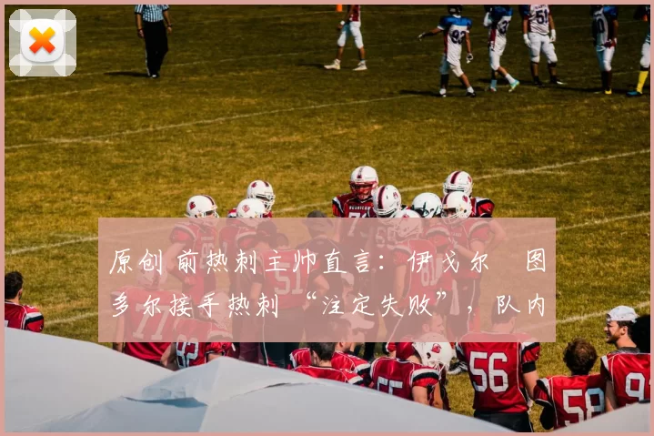 原创 前热刺主帅直言:伊戈尔・图多尔接手热刺 “注定失败”,队内氛围 “ toxic 至极”