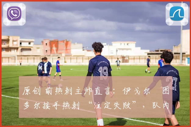 原创 前热刺主帅直言:伊戈尔・图多尔接手热刺 “注定失败”,队内氛围 “ toxic 至极”