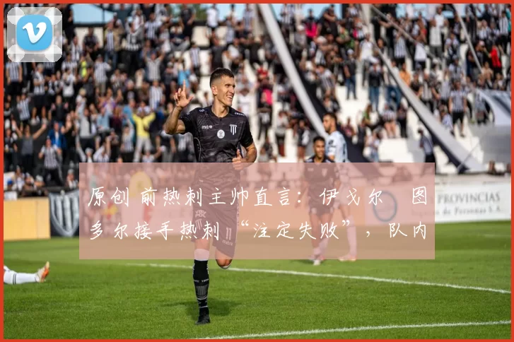 原创 前热刺主帅直言:伊戈尔・图多尔接手热刺 “注定失败”,队内氛围 “ toxic 至极”