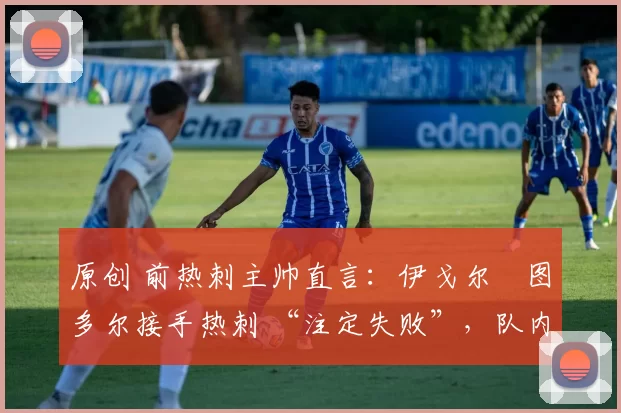 原创 前热刺主帅直言:伊戈尔・图多尔接手热刺 “注定失败”,队内氛围 “ toxic 至极”
