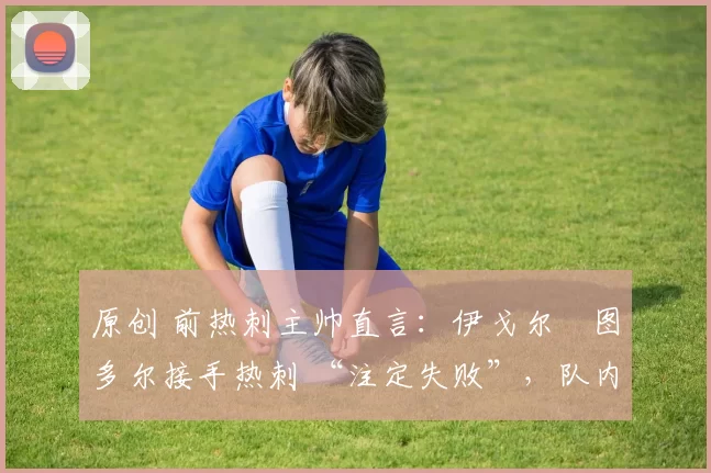 原创 前热刺主帅直言：伊戈尔・图多尔接手热刺 “注定失败”，队内氛围 “ toxic 至极”