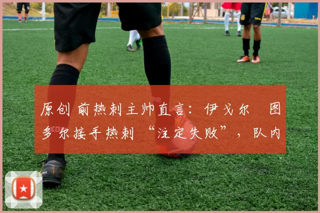 原创 前热刺主帅直言:伊戈尔・图多尔接手热刺 “注定失败”,队内氛围 “ toxic 至极”