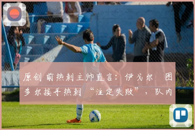 原创 前热刺主帅直言:伊戈尔・图多尔接手热刺 “注定失败”,队内氛围 “ toxic 至极”