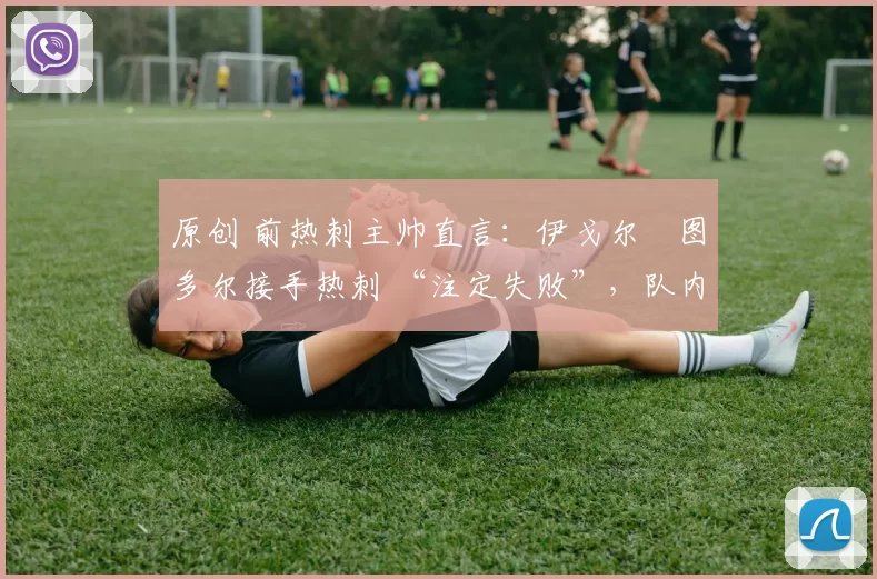 原创 前热刺主帅直言:伊戈尔・图多尔接手热刺 “注定失败”,队内氛围 “ toxic 至极”