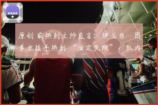 原创 前热刺主帅直言：伊戈尔・图多尔接手热刺 “注定失败”，队内氛围 “ toxic 至极”