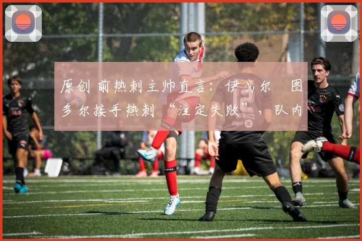 原创 前热刺主帅直言:伊戈尔・图多尔接手热刺 “注定失败”,队内氛围 “ toxic 至极”