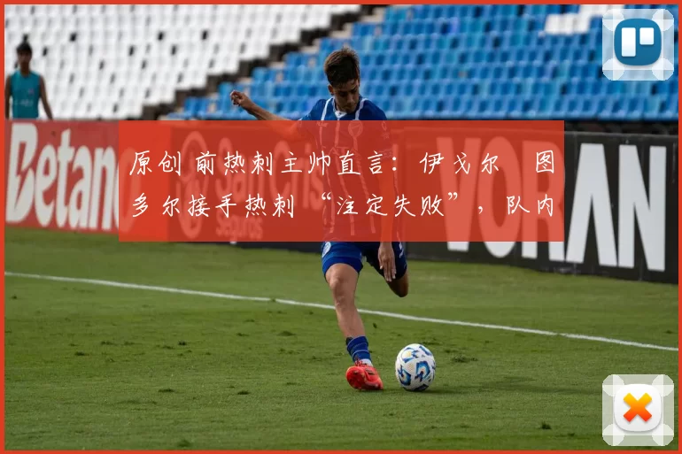 原创 前热刺主帅直言:伊戈尔・图多尔接手热刺 “注定失败”,队内氛围 “ toxic 至极”